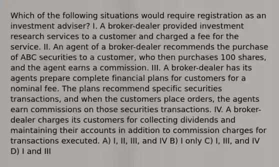 Which of the following situations would require registration as an investment adviser? I. A broker-dealer provided investment research services to a customer and charged a fee for the service. II. An agent of a broker-dealer recommends the purchase of ABC securities to a customer, who then purchases 100 shares, and the agent earns a commission. III. A broker-dealer has its agents prepare complete financial plans for customers for a nominal fee. The plans recommend specific securities transactions, and when the customers place orders, the agents earn commissions on those securities transactions. IV. A broker-dealer charges its customers for collecting dividends and maintaining their accounts in addition to commission charges for transactions executed. A) I, II, III, and IV B) I only C) I, III, and IV D) I and III