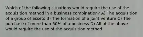 Which of the following situations would require the use of the acquisition method in a business combination? A) The acquisition of a group of assets B) The formation of a joint venture C) The purchase of more than 50% of a business D) All of the above would require the use of the acquisition method