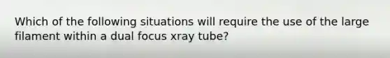 Which of the following situations will require the use of the large filament within a dual focus xray tube?