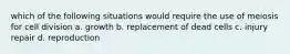 which of the following situations would require the use of meiosis for cell division a. growth b. replacement of dead cells c. injury repair d. reproduction