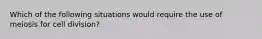 Which of the following situations would require the use of meiosis for cell division?