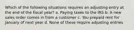 Which of the following situations requires an adjusting entry at the end of the fiscal year? a. Paying taxes to the IRS b. A new sales order comes in from a customer c. You prepaid rent for January of next year d. None of these require adjusting entries