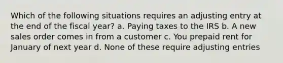 Which of the following situations requires an adjusting entry at the end of the fiscal year? a. Paying taxes to the IRS b. A new sales order comes in from a customer c. You prepaid rent for January of next year d. None of these require adjusting entries