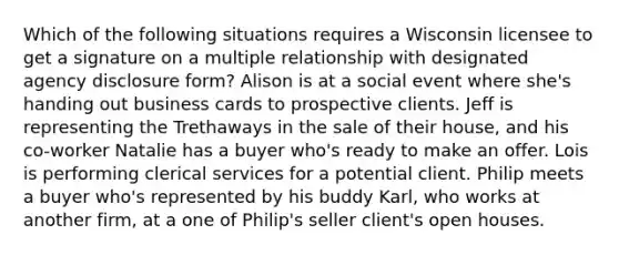 Which of the following situations requires a Wisconsin licensee to get a signature on a multiple relationship with designated agency disclosure form? Alison is at a social event where she's handing out business cards to prospective clients. Jeff is representing the Trethaways in the sale of their house, and his co-worker Natalie has a buyer who's ready to make an offer. Lois is performing clerical services for a potential client. Philip meets a buyer who's represented by his buddy Karl, who works at another firm, at a one of Philip's seller client's open houses.