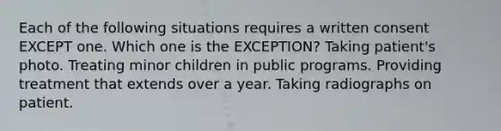 Each of the following situations requires a written consent EXCEPT one. Which one is the EXCEPTION? Taking patient's photo. Treating minor children in public programs. Providing treatment that extends over a year. Taking radiographs on patient.