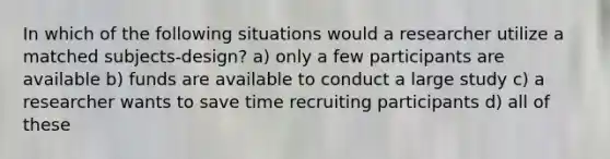 In which of the following situations would a researcher utilize a matched subjects-design? a) only a few participants are available b) funds are available to conduct a large study c) a researcher wants to save time recruiting participants d) all of these