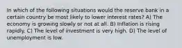 In which of the following situations would the reserve bank in a certain country be most likely to lower interest rates? A) The economy is growing slowly or not at all. B) Inflation is rising rapidly. C) The level of investment is very high. D) The level of unemployment is low.