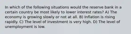 In which of the following situations would the reserve bank in a certain country be most likely to lower interest rates? A) The economy is growing slowly or not at all. B) Inflation is rising rapidly. C) The level of investment is very high. D) The level of unemployment is low.