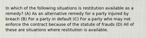 In which of the following situations is restitution available as a remedy? (A) As an alternative remedy for a party injured by breach (B) For a party in default (C) For a party who may not enforce the contract because of the statute of frauds (D) All of these are situations where restitution is available.