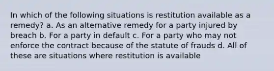 In which of the following situations is restitution available as a remedy? a. As an alternative remedy for a party injured by breach b. For a party in default c. For a party who may not enforce the contract because of the statute of frauds d. All of these are situations where restitution is available