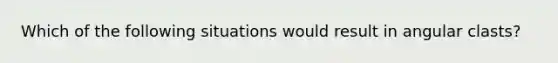 Which of the following situations would result in angular clasts?