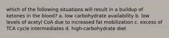 which of the following situations will result in a buildup of ketones in <a href='https://www.questionai.com/knowledge/k7oXMfj7lk-the-blood' class='anchor-knowledge'>the blood</a>? a. low carbohydrate availability b. low levels of acetyl CoA due to increased fat mobilization c. excess of TCA cycle intermediates d. high-carbohydrate diet