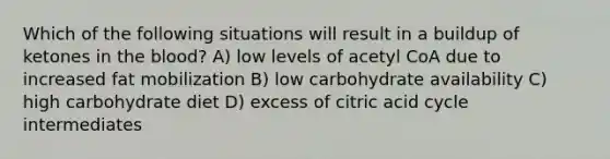 Which of the following situations will result in a buildup of ketones in the blood? A) low levels of acetyl CoA due to increased fat mobilization B) low carbohydrate availability C) high carbohydrate diet D) excess of citric acid cycle intermediates