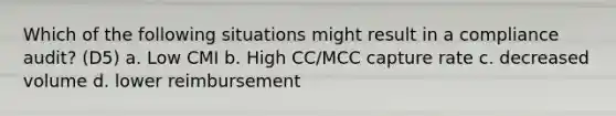 Which of the following situations might result in a compliance audit? (D5) a. Low CMI b. High CC/MCC capture rate c. decreased volume d. lower reimbursement