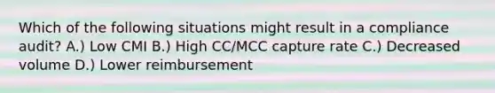 Which of the following situations might result in a compliance audit? A.) Low CMI B.) High CC/MCC capture rate C.) Decreased volume D.) Lower reimbursement