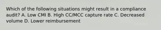 Which of the following situations might result in a compliance audit? A. Low CMI B. High CC/MCC capture rate C. Decreased volume D. Lower reimbursement