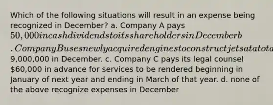 Which of the following situations will result in an expense being recognized in December? a. Company A pays 50,000 in cash dividends to its shareholders in December b. Company B uses newly acquired engines to construct jets at a total cost of9,000,000 in December. c. Company C pays its legal counsel 60,000 in advance for services to be rendered beginning in January of next year and ending in March of that year. d. none of the above recognize expenses in December