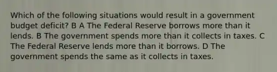 Which of the following situations would result in a government budget deficit? B A The Federal Reserve borrows more than it lends. B The government spends more than it collects in taxes. C The Federal Reserve lends more than it borrows. D The government spends the same as it collects in taxes.