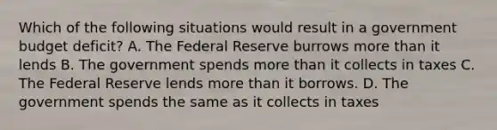 Which of the following situations would result in a government budget deficit? A. The Federal Reserve burrows more than it lends B. The government spends more than it collects in taxes C. The Federal Reserve lends more than it borrows. D. The government spends the same as it collects in taxes