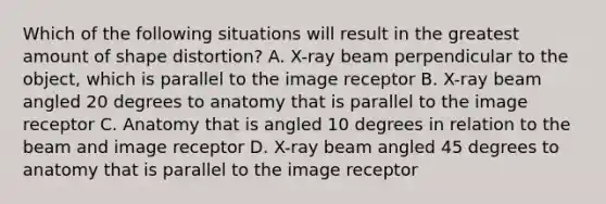 Which of the following situations will result in the greatest amount of shape distortion? A. X-ray beam perpendicular to the object, which is parallel to the image receptor B. X-ray beam angled 20 degrees to anatomy that is parallel to the image receptor C. Anatomy that is angled 10 degrees in relation to the beam and image receptor D. X-ray beam angled 45 degrees to anatomy that is parallel to the image receptor