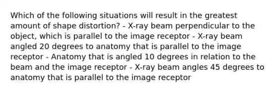 Which of the following situations will result in the greatest amount of shape distortion? - X-ray beam perpendicular to the object, which is parallel to the image receptor - X-ray beam angled 20 degrees to anatomy that is parallel to the image receptor - Anatomy that is angled 10 degrees in relation to the beam and the image receptor - X-ray beam angles 45 degrees to anatomy that is parallel to the image receptor