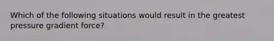 Which of the following situations would result in the greatest pressure gradient force?