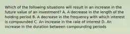 Which of the following situations will result in an increase in the future value of an investment? A. A decrease in the length of the holding period B. A decrease in the frequency with which interest is compounded C. An increase in the rate of interest D. An increase in the duration between compounding periods