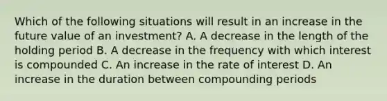 Which of the following situations will result in an increase in the future value of an investment? A. A decrease in the length of the holding period B. A decrease in the frequency with which interest is compounded C. An increase in the rate of interest D. An increase in the duration between compounding periods