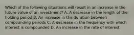 Which of the following situations will result in an increase in the future value of an investment? A. A decrease in the length of the holding period B. An increase in the duration between compounding periods C. A decrease in the frequency with which interest is compounded D. An increase in the rate of interest