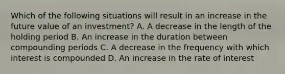 Which of the following situations will result in an increase in the future value of an investment? A. A decrease in the length of the holding period B. An increase in the duration between compounding periods C. A decrease in the frequency with which interest is compounded D. An increase in the rate of interest