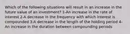 Which of the following situations will result in an increase in the future value of an investment? 1-An increase in the rate of interest 2-A decrease in the frequency with which interest is compounded 3-A decrease in the length of the holding period 4-An increase in the duration between compounding periods