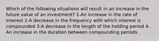 Which of the following situations will result in an increase in the future value of an investment? 1-An increase in the rate of interest 2-A decrease in the frequency with which interest is compounded 3-A decrease in the length of the holding period 4-An increase in the duration between compounding periods