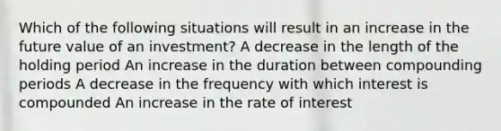 Which of the following situations will result in an increase in the future value of an investment? A decrease in the length of the holding period An increase in the duration between compounding periods A decrease in the frequency with which interest is compounded An increase in the rate of interest