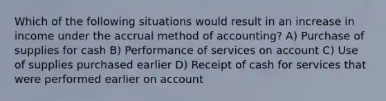 Which of the following situations would result in an increase in income under the accrual method of accounting? A) Purchase of supplies for cash B) Performance of services on account C) Use of supplies purchased earlier D) Receipt of cash for services that were performed earlier on account