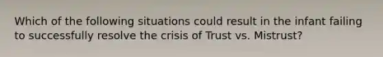 Which of the following situations could result in the infant failing to successfully resolve the crisis of Trust vs. Mistrust?