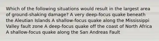 Which of the following situations would result in the largest area of ground-shaking damage? A very deep-focus quake beneath the Aleutian Islands A shallow-focus quake along the Mississippi Valley fault zone A deep-focus quake off the coast of North Africa A shallow-focus quake along the San Andreas Fault