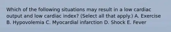 Which of the following situations may result in a low <a href='https://www.questionai.com/knowledge/kyxUJGvw35-cardiac-output' class='anchor-knowledge'>cardiac output</a> and low cardiac index? (Select all that apply.) A. Exercise B. Hypovolemia C. Myocardial infarction D. Shock E. Fever