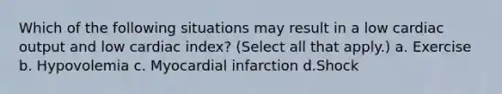 Which of the following situations may result in a low cardiac output and low cardiac index? (Select all that apply.) a. Exercise b. Hypovolemia c. Myocardial infarction d.Shock