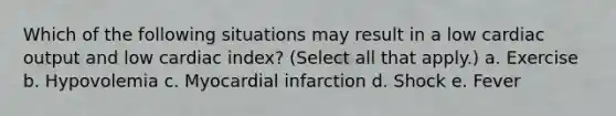 Which of the following situations may result in a low cardiac output and low cardiac index? (Select all that apply.) a. Exercise b. Hypovolemia c. Myocardial infarction d. Shock e. Fever