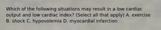 Which of the following situations may result in a low cardiac output and low cardiac index? (Select all that apply) A. exercise B. shock C. hypovolemia D. myocardial infarction