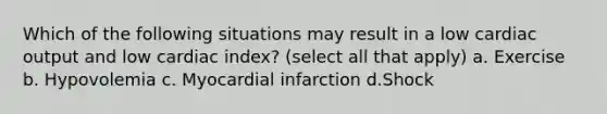 Which of the following situations may result in a low cardiac output and low cardiac index? (select all that apply) a. Exercise b. Hypovolemia c. Myocardial infarction d.Shock