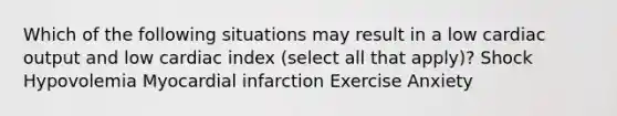 Which of the following situations may result in a low cardiac output and low cardiac index (select all that apply)? Shock Hypovolemia Myocardial infarction Exercise Anxiety