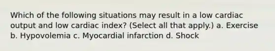 Which of the following situations may result in a low cardiac output and low cardiac index? (Select all that apply.) a. Exercise b. Hypovolemia c. Myocardial infarction d. Shock