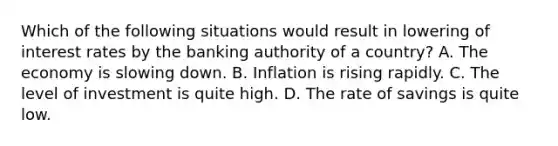 Which of the following situations would result in lowering of interest rates by the banking authority of a country? A. The economy is slowing down. B. Inflation is rising rapidly. C. The level of investment is quite high. D. The rate of savings is quite low.