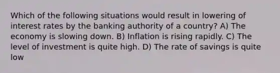 Which of the following situations would result in lowering of interest rates by the banking authority of a country? A) The economy is slowing down. B) Inflation is rising rapidly. C) The level of investment is quite high. D) The rate of savings is quite low