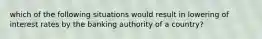 which of the following situations would result in lowering of interest rates by the banking authority of a country?