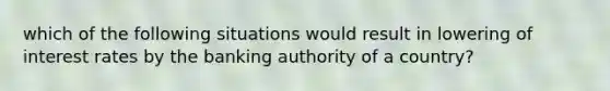 which of the following situations would result in lowering of interest rates by the banking authority of a country?