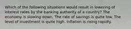 Which of the following situations would result in lowering of interest rates by the banking authority of a​ country? The economy is slowing down. The rate of savings is quite low. The level of investment is quite high. Inflation is rising rapidly.