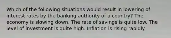 Which of the following situations would result in lowering of interest rates by the banking authority of a​ country? The economy is slowing down. The rate of savings is quite low. The level of investment is quite high. Inflation is rising rapidly.