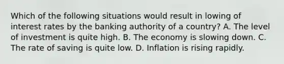 Which of the following situations would result in lowing of interest rates by the banking authority of a country? A. The level of investment is quite high. B. The economy is slowing down. C. The rate of saving is quite low. D. Inflation is rising rapidly.